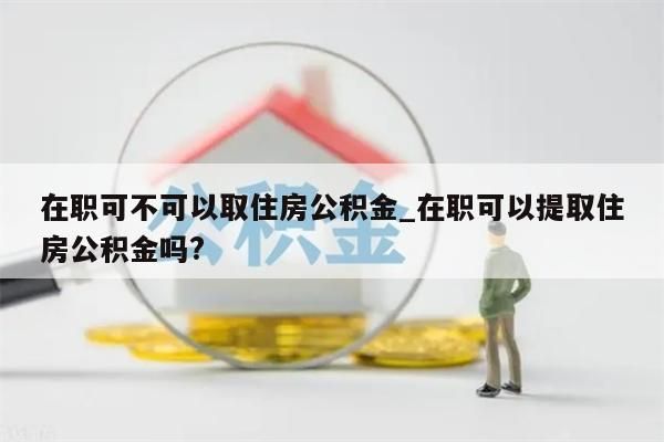 在职可不可以取住房公积金_在职可以提取住房公积金吗?